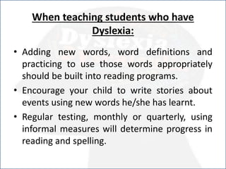 When teaching students who have
Dyslexia:
• Adding new words, word definitions and
practicing to use those words appropriately
should be built into reading programs.
• Encourage your child to write stories about
events using new words he/she has learnt.
• Regular testing, monthly or quarterly, using
informal measures will determine progress in
reading and spelling.
 