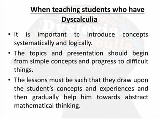 When teaching students who have
Dyscalculia
• It is important to introduce concepts
systematically and logically.
• The topics and presentation should begin
from simple concepts and progress to difficult
things.
• The lessons must be such that they draw upon
the student’s concepts and experiences and
then gradually help him towards abstract
mathematical thinking.
 