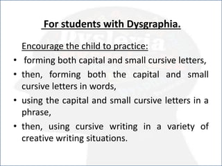 For students with Dysgraphia.
Encourage the child to practice:
• forming both capital and small cursive letters,
• then, forming both the capital and small
cursive letters in words,
• using the capital and small cursive letters in a
phrase,
• then, using cursive writing in a variety of
creative writing situations.
 