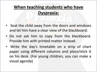 When teaching students who have
Dyspraxia:
• Seat the child away from the doors and windows
and let him have a clear view of the blackboard.
• Do not ask him to copy from the blackboard.
Provide him with printed matter instead.
• Write the day’s timetable on a strip of chart
paper using different columns and place/stick it
on his desk. (For young children, you can make a
visual agenda)
 