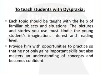 To teach students with Dyspraxia:
• Each topic should be taught with the help of
familiar objects and situations. The pictures
and stories you use must kindle the young
student’s imagination, interest and reading
level.
• Provide him with opportunities to practice so
that he not only gains important skills but also
masters an understanding of concepts and
becomes confident.
 