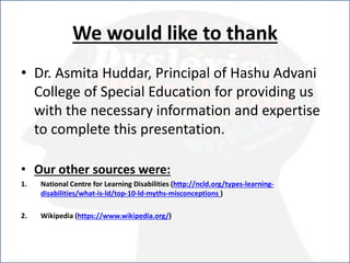 We would like to thank
• Dr. Asmita Huddar, Principal of Hashu Advani
College of Special Education for providing us
with the necessary information and expertise
to complete this presentation.
• Our other sources were:
1. National Centre for Learning Disabilities (http://ncld.org/types-learning-
disabilities/what-is-ld/top-10-ld-myths-misconceptions )
2. Wikipedia (https://www.wikipedia.org/)
 