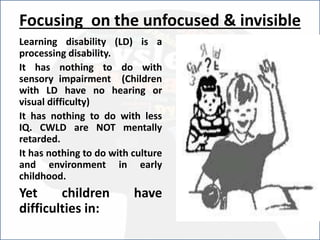 Focusing on the unfocused & invisible
Learning disability (LD) is a
processing disability.
It has nothing to do with
sensory impairment (Children
with LD have no hearing or
visual difficulty)
It has nothing to do with less
IQ. CWLD are NOT mentally
retarded.
It has nothing to do with culture
and environment in early
childhood.
Yet children have
difficulties in:
 