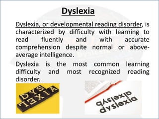 Dyslexia
Dyslexia, or developmental reading disorder, is
characterized by difficulty with learning to
read fluently and with accurate
comprehension despite normal or above-
average intelligence.
Dyslexia is the most common learning
difficulty and most recognized reading
disorder.
 