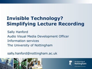 Invisible Technology?
Simplifying Lecture Recording
Sally Hanford
Audio Visual Media Development Officer
Information services
The University of Nottingham
sally.hanford@nottingham.ac.uk
 