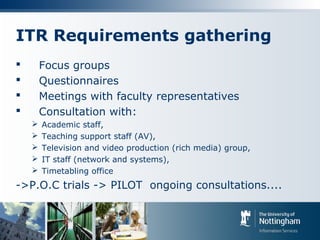 ITR Requirements gathering
 Focus groups
 Questionnaires
 Meetings with faculty representatives
 Consultation with:
 Academic staff,
 Teaching support staff (AV),
 Television and video production (rich media) group,
 IT staff (network and systems),
 Timetabling office
->P.O.C trials -> PILOT ongoing consultations....
 