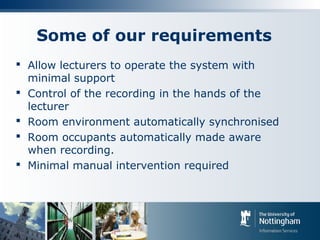Some of our requirements
 Allow lecturers to operate the system with
minimal support
 Control of the recording in the hands of the
lecturer
 Room environment automatically synchronised
 Room occupants automatically made aware
when recording.
 Minimal manual intervention required
 