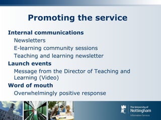 Promoting the service
Internal communications
Newsletters
E-learning community sessions
Teaching and learning newsletter
Launch events
Message from the Director of Teaching and
Learning (Video)
Word of mouth
Overwhelmingly positive response
 