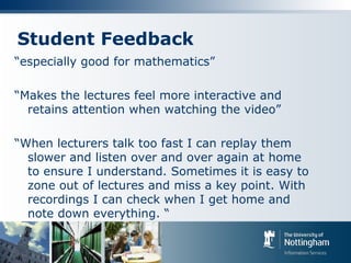 Student Feedback
“especially good for mathematics”
“Makes the lectures feel more interactive and
retains attention when watching the video”
“When lecturers talk too fast I can replay them
slower and listen over and over again at home
to ensure I understand. Sometimes it is easy to
zone out of lectures and miss a key point. With
recordings I can check when I get home and
note down everything. “
 