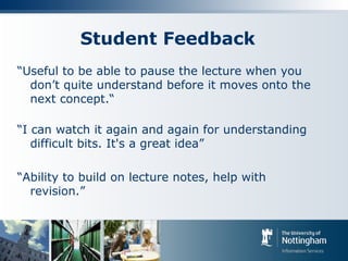 Student Feedback
“Useful to be able to pause the lecture when you
don’t quite understand before it moves onto the
next concept.“
“I can watch it again and again for understanding
difficult bits. It's a great idea”
“Ability to build on lecture notes, help with
revision.”
 