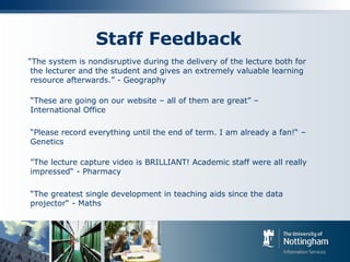 Staff Feedback
“The system is nondisruptive during the delivery of the lecture both for
the lecturer and the student and gives an extremely valuable learning
resource afterwards.” - Geography
“These are going on our website – all of them are great” –
International Office
“Please record everything until the end of term. I am already a fan!“ –
Genetics
"The lecture capture video is BRILLIANT! Academic staff were all really
impressed“ - Pharmacy
“The greatest single development in teaching aids since the data
projector“ - Maths
 