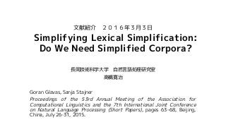 Simplifying Lexical Simplification:
Do We Need Simplified Corpora?
長岡技術科学大学 自然言語処理研究室
高橋寛治
Goran Glavas, Sanja Stajner
Proceedings of the 53rd Annual Meeting of the Association for
Computational Linguistics and the 7th International Joint Conference
on Natural Language Processing (Short Papers), pages 63–68, Beijing,
China, July 26-31, 2015.
文献紹介 ２０１６年３月３日
 