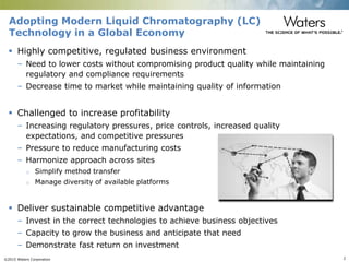 ©2015 Waters Corporation 2
 Highly competitive, regulated business environment
– Need to lower costs without compromising product quality while maintaining
regulatory and compliance requirements
– Decrease time to market while maintaining quality of information
 Challenged to increase profitability
– Increasing regulatory pressures, price controls, increased quality
expectations, and competitive pressures
– Pressure to reduce manufacturing costs
– Harmonize approach across sites
o Simplify method transfer
o Manage diversity of available platforms
 Deliver sustainable competitive advantage
– Invest in the correct technologies to achieve business objectives
– Capacity to grow the business and anticipate that need
– Demonstrate fast return on investment
Adopting Modern Liquid Chromatography (LC)
Technology in a Global Economy
 