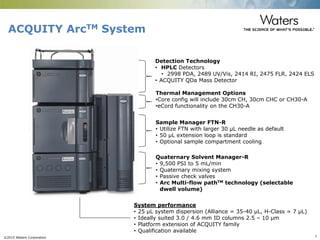 ©2015 Waters Corporation 7
ACQUITY ArcTM System
Detection Technology
• HPLC Detectors
• 2998 PDA, 2489 UV/Vis, 2414 RI, 2475 FLR, 2424 ELS
• ACQUITY QDa Mass Detector
Thermal Management Options
•Core config will include 30cm CH, 30cm CHC or CH30-A
•eCord functionality on the CH30-A
Sample Manager FTN-R
• Utilize FTN with larger 30 µL needle as default
• 50 µL extension loop is standard
• Optional sample compartment cooling
Quaternary Solvent Manager-R
• 9,500 PSI to 5 mL/min
• Quaternary mixing system
• Passive check valves
• Arc Multi-flow pathTM technology (selectable
dwell volume)
System performance
• 25 µL system dispersion (Alliance = 35-40 µL, H-Class = 7 µL)
• Ideally suited 3.0 / 4.6 mm ID columns 2.5 – 10 µm
• Platform extension of ACQUITY family
• Qualification available
 
