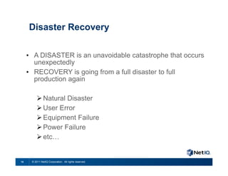 Disaster Recovery

     • A DISASTER is an unavoidable catastrophe that occurs
       unexpectedly
     • RECOVERY is going from a full disaster to full
       production again

          Natural Disaster
          User Error
          Equipment Failure
          Power Failure
          etc…


10    © 2011 NetIQ Corporation. All rights reserved.
 