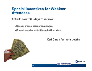 Special Incentives for Webinar
     Attendees
     Act within next 60 days to receive:

          Special            product discounts available
          Special            rates for project-based ALI services



                                                       Call Cindy for more details!




17    © 2011 NetIQ Corporation. All rights reserved.
 