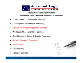 NetIQ/Novell Platinum Partner
                            Virginia ▲West Virginia ▲ Maryland ▲ Washington DC ▲ North Carolina


         Collaboration, Conferencing & Messaging

         Converged IP networking & telephony

         Network Resource Management solutions

         Wireless & Mobile Workforce solutions

         Data Storage, Archiving & Disaster Recovery

         Network Support & Optimization

         Virtualization

         Data Security

         Managed Services

3       © 2011 NetIQ Corporation. All rights reserved.
 