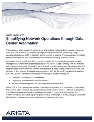 ARISTA WHITE PAPER
Simplifying Network Operations through Data
Center Automation
It’s simply not good enough to have a great and scalable network alone. A data center can
have tens of thousands of compute, storage and network devices, presenting a large
operational challenge to IT. In addition, as the network is scaling, IT is being asked to reduce
operational expenses and increase responsiveness to changing business needs.
Automation is the key for simplifying network operations from provisioning to day-to-day
management. Where manual processes require resources to scale linearly with the network,
automation tools amplify the work of each network operations engineer. Simultaneously, the
programmatic operation of the network means that it is faster to provision new policies and
services in the network. Arista delivers automation with the Arista Extensible Operating
System, EOS®
—from provisioning and monitoring to troubleshooting for
• “Day one” provisioning of the network
• Day-to-day management for of the network
• Virtualization management for both networks and workloads.
Arista EOS is open and programmable, providing management and provisioning capabilities
that work at scale. Through its programmability, EOS enables a set of software applications
that deliver network provisioning, workload automation, unprecedented network and
workflow visibility as well as rapid integration with a wide range of third-party applications for
virtualization, management, automation and orchestration services.
 