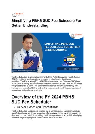 Simplifying PBHS SUD Fee Schedule For
Better Understanding
The Fee Schedule is a crucial component of the Public Behavioral Health System
(PBHS), outlining service codes and corresponding fees for healthcare
providers. The Fiscal Year (FY) 2024 PBHS Substance Use Disorder (SUD) Fee
Schedule specifically addresses Mental Health, Substance Use Disorder, and other
designated levels of care. This comprehensive guide ensures consistency and
transparency in medical billing and coding processes, streamlining reimbursement
procedures for healthcare providers.
Overview of the FY 2024 PBHS
SUD Fee Schedule:
 Service Codes and Descriptions:
The Fee Schedule comprises a detailed list of service codes, each representing a
specific healthcare service or procedure. Such service codes are accompanied by
clear and concise descriptions, aiding healthcare providers in accurately identifying
and selecting the appropriate code for each service rendered.
 