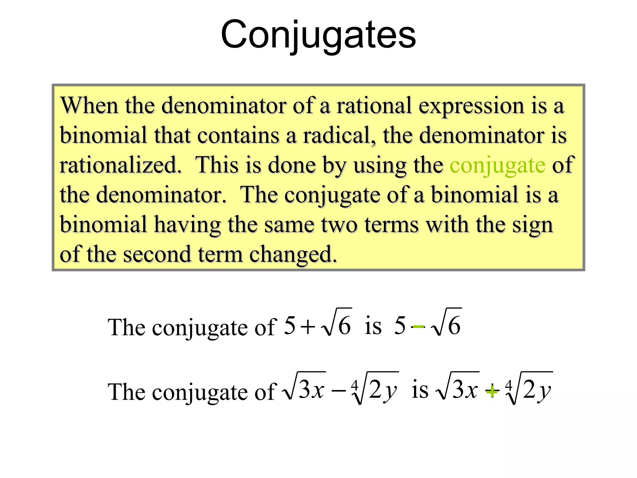 Conjugates When the denominator of a rational expression is a binomial that contains a radical, the denominator is rationalized.  This is done by using the  conjugate   of the denominator.  The conjugate of a binomial is a binomial having the same two terms with the sign of the second term changed. The conjugate of  The conjugate of  