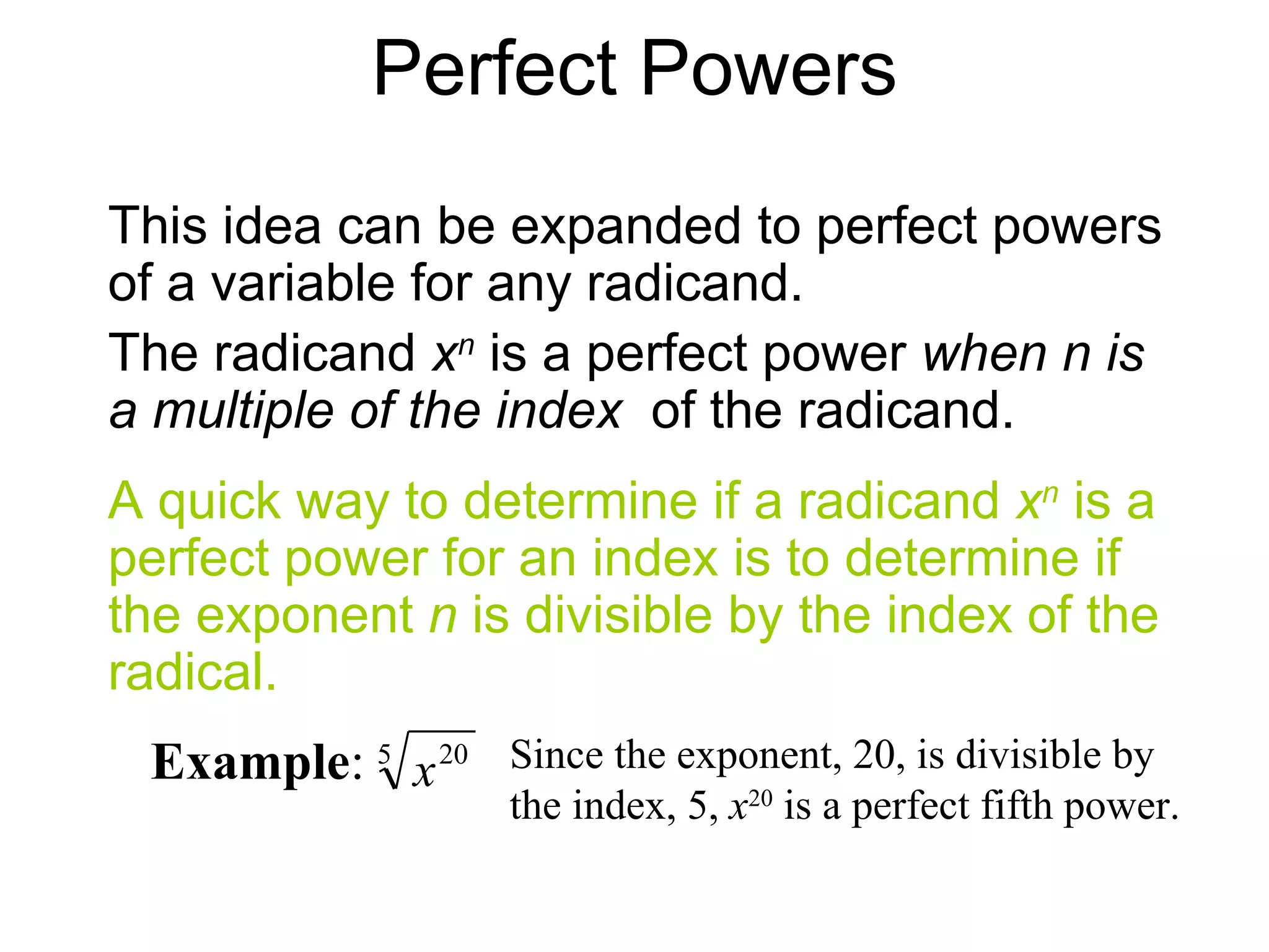 Perfect Powers A quick way to determine if a radicand  x n  is a perfect power for an index is to determine if the exponent  n  is divisible by the index of the radical. Example :  Since the exponent, 20, is divisible by the index, 5,  x 20  is a perfect fifth power. This idea can be expanded to perfect powers of a variable for any radicand. The radicand  x n  is a perfect power  when n is a multiple of the index  of the radicand. 