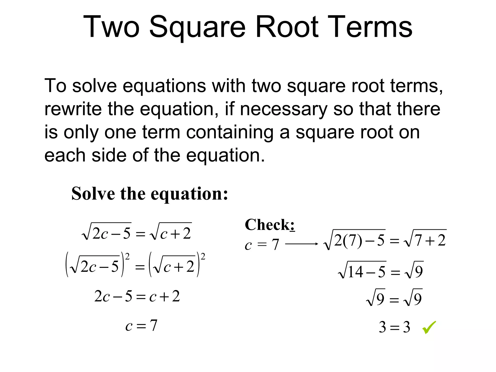 Two Square Root Terms To solve equations with two square root terms, rewrite the equation, if necessary so that there is only one term containing a square root on each side of the equation. Solve the equation: Check : c =  7  