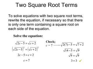 Two Square Root Terms To solve equations with two square root terms, rewrite the equation, if necessary so that there is only one term containing a square root on each side of the equation. Solve the equation: Check : c =  7  