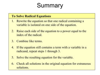 Summary To Solve Radical Equations Rewrite the equation so that one radical containing a variable is isolated on one side of the equation. Raise each side of the equation to a power equal to the index of the radical. Combine like terms. If the equation still contains a term with a variable in a radicand, repeat steps 1 through 3. Solve the resulting equation for the variable. Check all solutions in the original equation for extraneous solutions. 