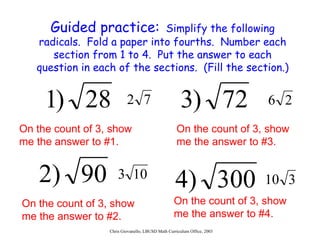 Guided practice:   Simplify the following radicals.  Fold a paper into fourths.  Number each section from 1 to 4.  Put the answer to each question in each of the sections.  (Fill the section.) On the count of 3, show me the answer to #1. On the count of 3, show me the answer to #2. On the count of 3, show me the answer to #3. On the count of 3, show me the answer to #4. 