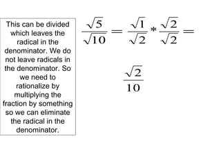 This can be divided
which leaves the
radical in the
denominator. We do
not leave radicals in
the denominator. So
we need to
rationalize by
multiplying the
fraction by something
so we can eliminate
the radical in the
denominator.
=
10
5
=
2
2
*
2
1
10
2
 