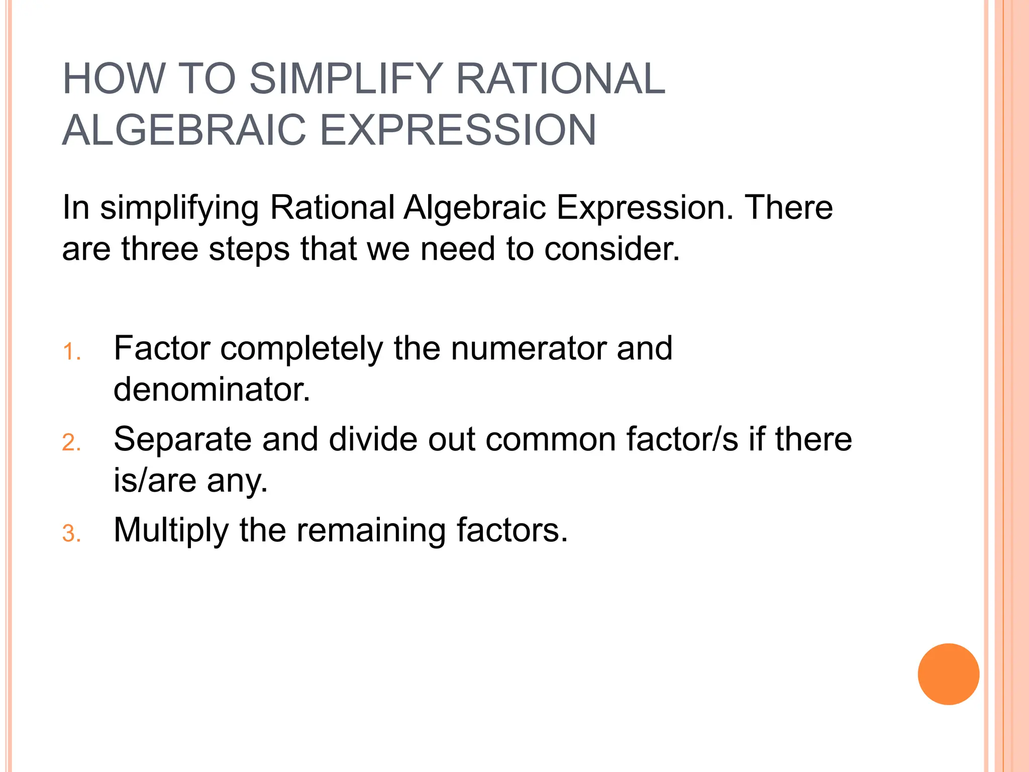 HOW TO SIMPLIFY RATIONAL
ALGEBRAIC EXPRESSION
In simplifying Rational Algebraic Expression. There
are three steps that we need to consider.
1. Factor completely the numerator and
denominator.
2. Separate and divide out common factor/s if there
is/are any.
3. Multiply the remaining factors.