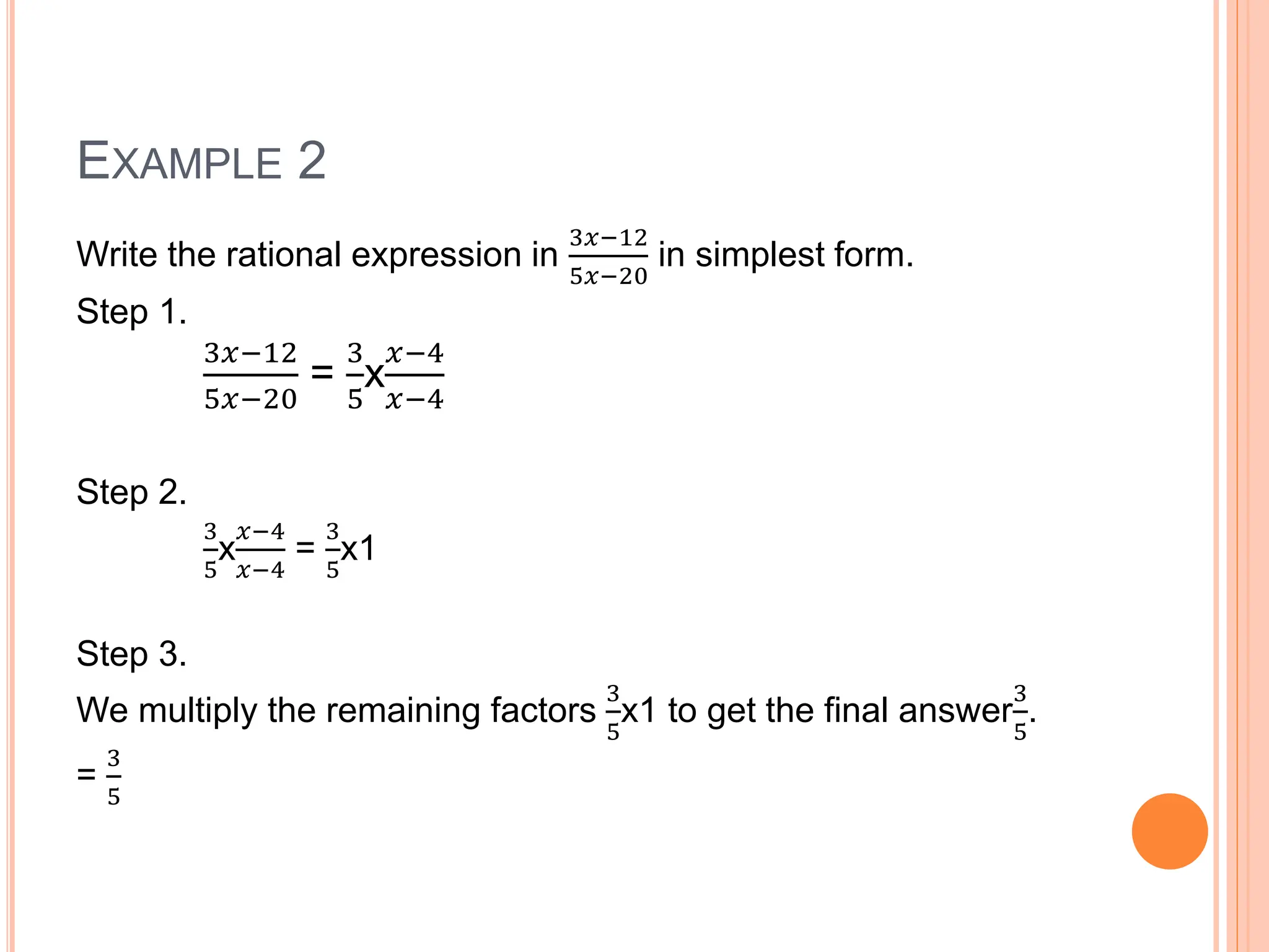 EXAMPLE 2
Write the rational expression in
3𝑥−12
5𝑥−20
in simplest form.
Step 1.
3𝑥−12
5𝑥−20
=
3
5
x
𝑥−4
𝑥−4
Step 2.
3
5
x
𝑥−4
𝑥−4
=
3
5
x1
Step 3.
We multiply the remaining factors
3
5
x1 to get the final answer
3
5
.
=
3
5