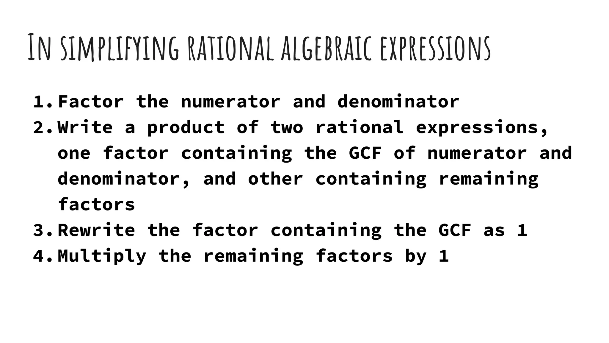 In simplifying rational algebraic expressions
1.Factor the numerator and denominator
2.Write a product of two rational expressions,
one factor containing the GCF of numerator and
denominator, and other containing remaining
factors
3.Rewrite the factor containing the GCF as 1
4.Multiply the remaining factors by 1