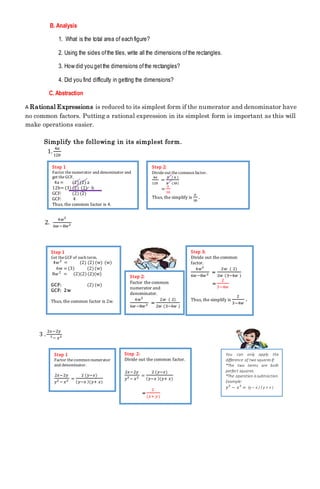 B. Analysis
1. What is the total area of each figure?
2. Using the sides ofthe tiles, write all the dimensions ofthe rectangles.
3. How did you getthe dimensions ofthe rectangles?
4. Did you find difficulty in getting the dimensions?
C. Abstraction
A Rational Expressions is reduced to its simplest form if the numerator and denominator have
no common factors. Putting a rational expression in its simplest form is important as this will
make operations easier.
Simplify the following in its simplest form.
1.
4𝑎
12𝑏
2.
4𝑤2
6𝑤−8𝑤2
3 .
2𝑥−2𝑦
2− 𝑥2
Step 1
Factor thenumerator and denominator and
get theGCF.
4a = (2) (2) a
12b= (3) (2) (2) b
GCF: (2) (2)
GCF: 4
Thus, the common factor is 4.
Step 2:
Divideout thecommon factor.
4𝑎
12𝑏
=
4 ( 𝑎 )
4 (3𝑏)
=
𝑎
3𝑏
Thus, the simplify is
𝑎
3𝑏
.
Step 1
Get theGCF of each term.
4𝑤2
= (2) (2) (w) (w)
6w = (3) (2) (w)
8𝑤2
= (2)(2) (2)(w)
GCF: (2) (w)
GCF: 2w
Thus, the common factor is 2w.
Step 2:
Factor the common
numerator and
denominator.
4𝑤2
6𝑤−8𝑤2 =
2𝑤 ( 2)
2𝑤 (3−4𝑤 )
Step 3:
Divide out the common
factor.
4𝑤2
6𝑤−8𝑤2 =
2𝑤 ( 2)
2𝑤 (3−4𝑤 )
=
2
3−4𝑤
Thus, the simplify is
2
3−4𝑤
.
Step 1
Factor thecommon numerator
and denominator.
2𝑥−2𝑦
𝑦2 − 𝑥2 =
2 (𝑦−𝑥)
( 𝑦−𝑥 )(𝑦+ 𝑥)
Step 2:
Divide out the common factor.
2𝑥−2𝑦
𝑦2 − 𝑥2 =
2 (𝑦−𝑥)
( 𝑦−𝑥 )(𝑦+ 𝑥)
=
2
(𝑥+ 𝑦)
You can only apply the
difference of two squares if:
*The two terms are both
perfect squares.
*The operation is subtraction.
Example:
𝑦2
− 𝑥2
= (y – x ) ( y + x )
 