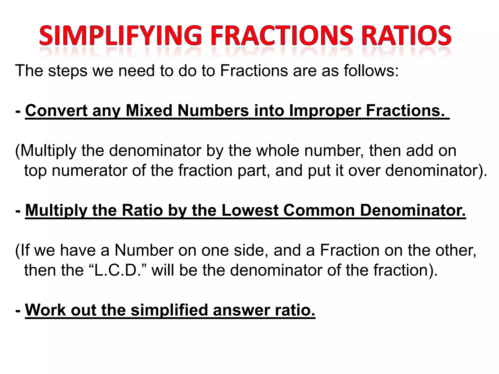 The steps we need to do to Fractions are as follows:

- Convert any Mixed Numbers into Improper Fractions.

(Multiply the denominator by the whole number, then add on
 top numerator of the fraction part, and put it over denominator).

- Multiply the Ratio by the Lowest Common Denominator.

(If we have a Number on one side, and a Fraction on the other,
  then the “L.C.D.” will be the denominator of the fraction).

- Work out the simplified answer ratio.
 