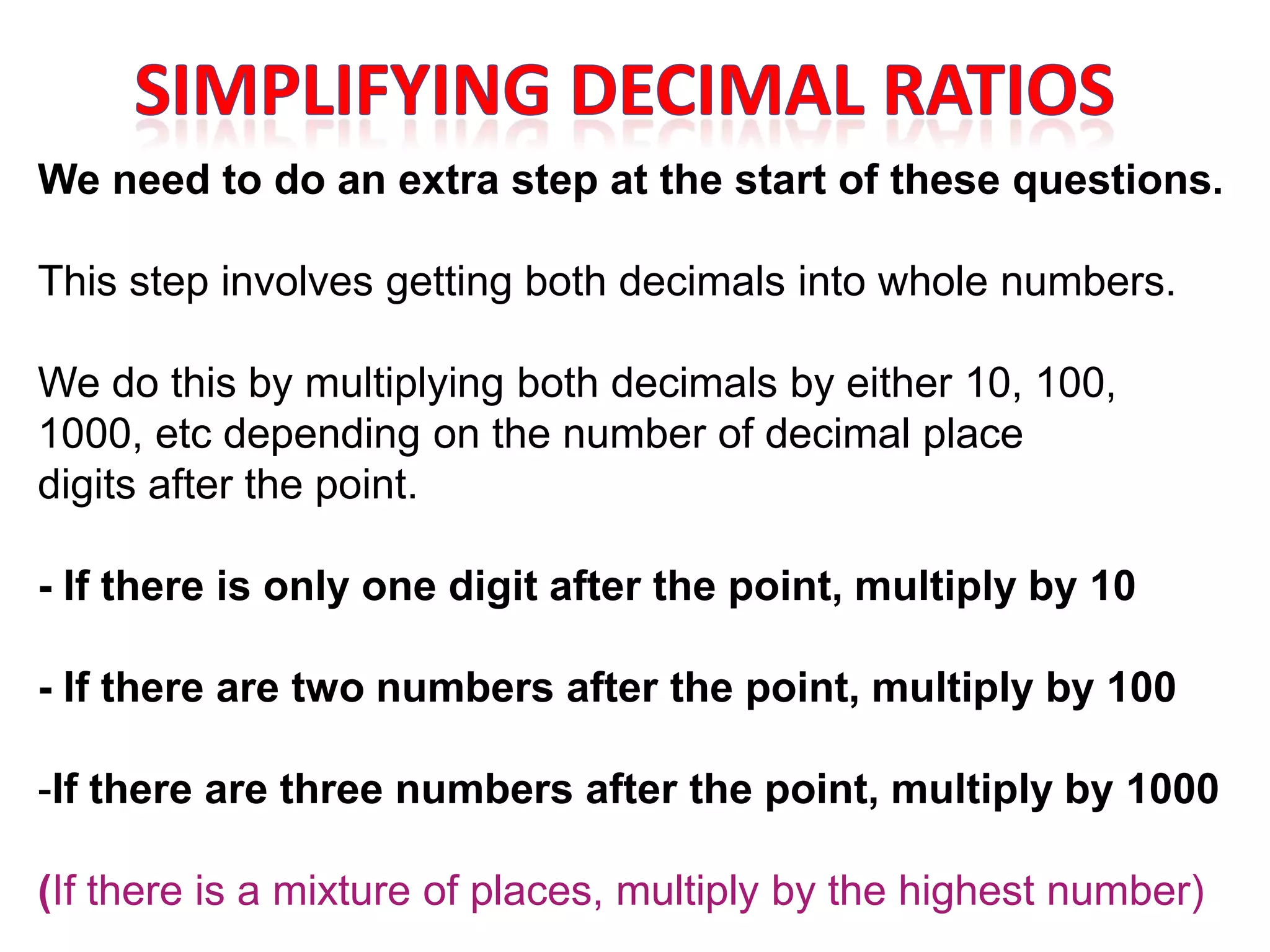 We need to do an extra step at the start of these questions.

This step involves getting both decimals into whole numbers.

We do this by multiplying both decimals by either 10, 100,
1000, etc depending on the number of decimal place
digits after the point.

- If there is only one digit after the point, multiply by 10

- If there are two numbers after the point, multiply by 100

-If there are three numbers after the point, multiply by 1000

(If there is a mixture of places, multiply by the highest number)
 