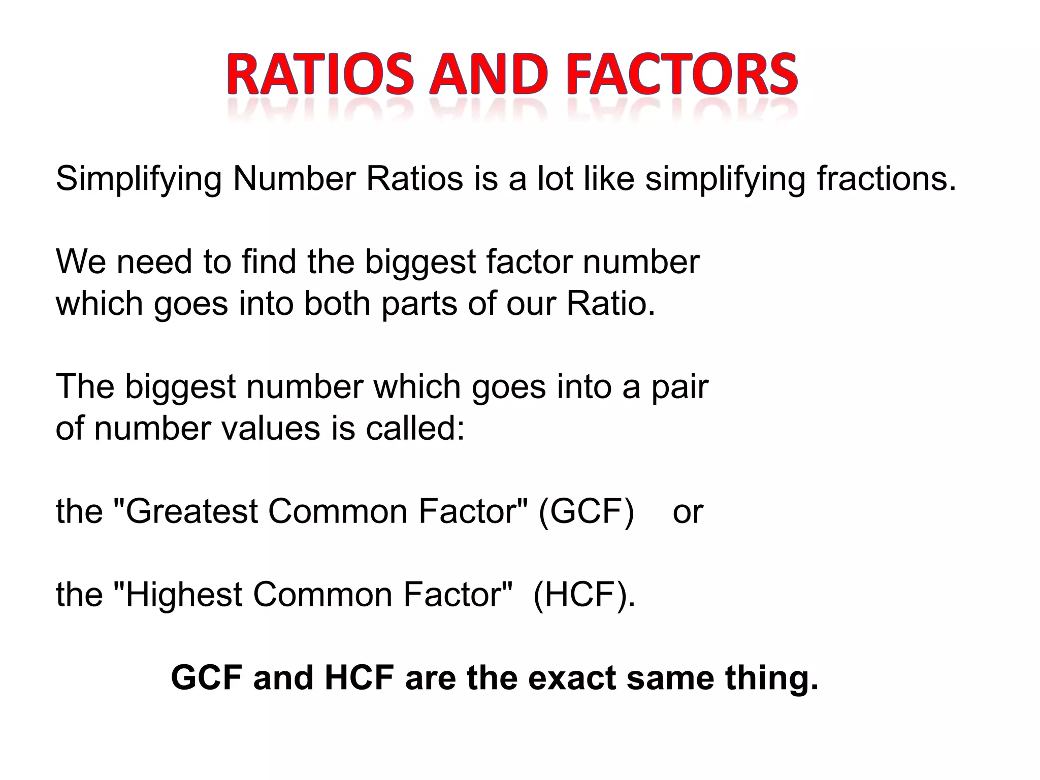 Simplifying Number Ratios is a lot like simplifying fractions.

We need to find the biggest factor number
which goes into both parts of our Ratio.

The biggest number which goes into a pair
of number values is called:

the "Greatest Common Factor" (GCF)        or

the "Highest Common Factor" (HCF).

       GCF and HCF are the exact same thing.
 