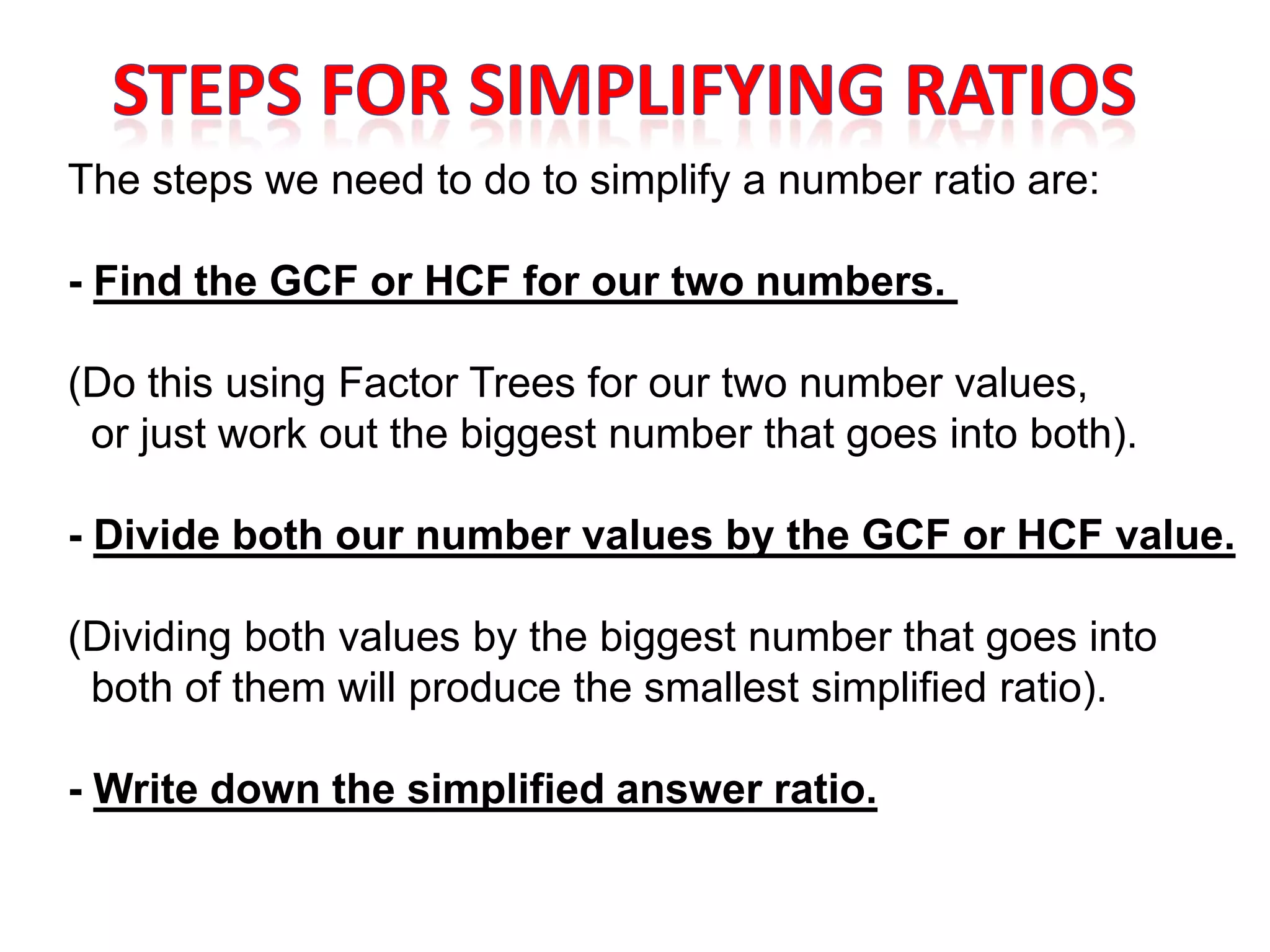 The steps we need to do to simplify a number ratio are:

- Find the GCF or HCF for our two numbers.

(Do this using Factor Trees for our two number values,
 or just work out the biggest number that goes into both).

- Divide both our number values by the GCF or HCF value.

(Dividing both values by the biggest number that goes into
 both of them will produce the smallest simplified ratio).

- Write down the simplified answer ratio.
 