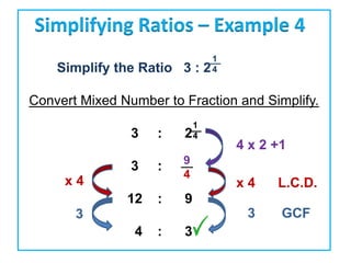 Simplifying Ratios – Example 4
                              1
    Simplify the Ratio 3 :   24

Convert Mixed Number to Fraction and Simplify.
                         1
                3   :   24
                                  4 x 2 +1
                        9
                3   :
                        4
     x4                           x4    L.C.D.
               12   :   9
       3                           3     GCF
                4   :   3
 