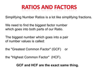 Simplifying Number Ratios is a lot like simplifying fractions.

We need to find the biggest factor number
which goes into both parts of our Ratio.

The biggest number which goes into a pair
of number values is called:

the "Greatest Common Factor" (GCF)        or

the "Highest Common Factor" (HCF).

       GCF and HCF are the exact same thing.
 