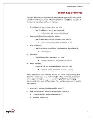 Simplifying RESTful Search



                                               Search Requirements
Search is the most used feature across different web applications, and supports
almost similar features around different applications. Listed below are some of
the common constituents of search features:


•   Search based on one or more criteria at a time
        -   Search red colored cars of type hatchback
                     color=red && type=hatchback
•   Relational and conditional operator support
        -   Search red or black car with mileage greater than 10
                     Colour=red|black&& mileage > 10
•   Wild card search
        -   Search car manufactured from company name starting with M
                     company=M*
•   Pagination
        -   List all cars but fetch 100 results at a time
                     upperLimit=200 &&lowerLimit=101
•   Range searches
        -   Get me all the cars launched between 2000 and 2010
                     launch year between (2000, 2010)


When we support search with such features, the search interface design itself
becomes complex. And when implemented in a REST framework, meeting all
these requirements (whilestill conforming to REST!) is challenging.
Coming back to the basic REST principles, there are two questions that need to
be answered:


1. Which HTTP method should be used for ‘search’?
2. How can an effective resource URL be created for search?
    a. Query parameters versus Embedded URLs
    b. Modeling filter criteria




                                                                                         3
 