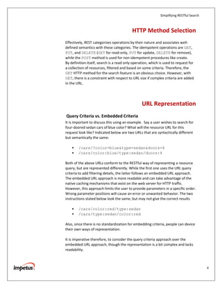 Simplifying RESTful Search



                                           HTTP Method Selection
Effectively, REST categorizes operations by their nature and associates well-
defined semantics with these categories. The idempotent operations are GET,
PUT, and DELETE (GET for read-only, PUT for update, DELETE for remove),
while the POST method is used for non-idempotent procedures like create.
By definition itself, search is a read only operation, which is used to request for
a collection of resources, filtered and based on some criteria. Therefore, the
GET HTTP method for the search feature is an obvious choice. However, with
GET, there is a constraint with respect to URL size if complex criteria are added
in the URL.




                                                 URL Representation
Query Criteria vs. Embedded Criteria
It is important to discuss this using an example. Say a user wishes to search for
four-doored sedan cars of blue color? What will the resource URL for this
request look like? Indicated below are two URLs that are syntactically different
but semantically the same:

    •   /cars/?color=blue&type=sedan&doors=4
    •   /cars/color:blue/type:sedan/doors:4

Both of the above URLs conform to the RESTful way of representing a resource
query, but are represented differently. While the first one uses the URL query
criteria to add filtering details, the latter follows an embedded URL approach.
The embedded URL approach is more readable and can take advantage of the
native caching mechanisms that exist on the web server for HTTP traffic.
However, this approach limits the user to provide parameters in a specific order.
Wrong parameter positions will cause an error or unwanted behavior. The two
instructions stated below look the same, but may not give the correct results

    •   /cars/color:red/type:sedan
    •   /cars/type:sedan/color:red

Also, since there is no standardization for embedding criteria, people can device
their own ways of representation.

It is imperative therefore, to consider the query criteria approach over the
embedded URL approach, though the representation is a bit complex and lacks
readability.



                                                                                          4
 
