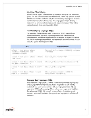 Simplifying RESTful Search


                 Modeling Filter Criteria
                 A search-results page is fundamentally RESTful even though its URL identifies a
                 query. The URL can incorporate SQL-like elements. While SQL is meant to filter
                 data fetched from the relational data, the new modeling language can filter data
                 from the hierarchical set of resources. This language can help in devising a
                 mechanism to communicate complex search requirements over URLs. In this
                 section, two such styles are discussed in detail.


                 Feed Item Query Language (FIQL)
                 The Feed Item Query Language (FIQL, pronounced ‘fickle’) is a simple but
                 flexible, URI-friendly syntax for expressing filters across the entries in a
                 syndicated feed. These filter expressions can be mapped at any RESTful service
                 and help in modeling complex filters. Provided below are some samples of such
                 web URLs against their respective SQLs.

                SQL                                          REST Search URLs

select * from actors where                  /actors?_s=firstname==PENELOPE;lastname
firstname=’PENELOPE’ and                    ==GUINESS
lastname=’GUINESS’

select * from actors where lastname         /actors?_s=lastname==PEN*
like ‘PEN%’

select * from films where filmid=1          /films?_s=filmid==1;rentalduration!=0
and rentalduration<> 0

select * from films where filmid>=          /films?_s=filmid=ge=995
995

select * from films where release           /film?_s=releasedate=le=2005-05-
date < ‘27/05/2005’                         27T00:00:00.000%2B00:00



                 Resource Query Language (RQL)
                 Resource Query Language (RQL) defines a syntactically simple query language
                 for querying and retrieving resources. RQL is designed to be URI-friendly,
                 particularly as a query component of a URI, and highly extensible. RQL is a
                 superset of HTML’s URL encoding of form values, and a superset of Feed Item
                 Query Language (FIQL). RQL basically consists of a set of nestable named
                 operators which each have a set of arguments and operate on a collection of
                 resources.




                                                                                                        5
 