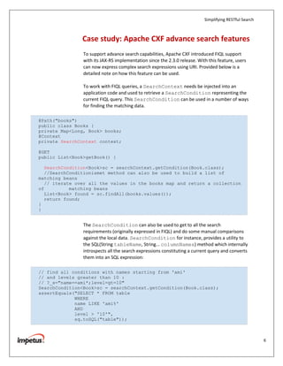 Simplifying RESTful Search



                Case study: Apache CXF advance search features
                To support advance search capabilities, Apache CXF introduced FIQL support
                with its JAX-RS implementation since the 2.3.0 release. With this feature, users
                can now express complex search expressions using URI. Provided below is a
                detailed note on how this feature can be used.

                To work with FIQL queries, a SearchContext needs be injected into an
                application code and used to retrieve a SearchCondition representing the
                current FIQL query. This SearchCondition can be used in a number of ways
                for finding the matching data.

@Path("books")
public class Books {
private Map<Long, Book> books;
@Context
private SearchContext context;

@GET
public List<Book>getBook() {

   SearchCondition<Book>sc = searchContext.getCondition(Book.class);
   //SearchConditionismet method can also be used to build a list of
matching beans
   // iterate over all the values in the books map and return a collection
of          matching beans
   List<Book> found = sc.findAll(books.values());
   return found;
}
}


                The SearchCondition can also be used to get to all the search
                requirements (originally expressed in FIQL) and do some manual comparisons
                against the local data. SearchCondition for instance, provides a utility to
                the SQL(String tableName, String... columnNames) method which internally
                introspects all the search expressions constituting a current query and converts
                them into an SQL expression:

// find all conditions with names starting from 'ami'
// and levels greater than 10 :
// ?_s="name==ami*;level=gt=10"
SearchCondition<Book>sc = searchContext.getCondition(Book.class);
assertEquals("SELECT * FROM table
             WHERE
             name LIKE 'ami%'
             AND
             level > '10'",
             sq.toSQL("table"));



                                                                                                        6
 