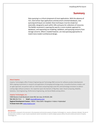 Simplifying RESTful Search



                                                                                                                               Summary
                                       Data querying is a critical component of most applications. With the advance of
                                       rich, client-driven Ajax applications and document oriented databases, new
                                       querying techniques are needed; these techniques must be simple but
                                       extensible, designed to work within URIs and query for collections of resources.
                                       The NoSQL movement is opening the way for a more modular approach to
                                       databases, and separating out modeling, validation, and querying concerns from
                                       storage concerns. What is needed however, are new querying approaches to
                                       match more modern architectural design.




   About Impetus
   Impetus Technologies offers Product Engineering and Technology R&D services for software product development.
   With ongoing investments in research and application of emerging technology areas, innovative business models, and
   an agile approach, we partner with our client base comprising large scale ISVs and technology innovators to deliver
   cutting-edge software products. Our expertise spans the domains of Big Data, SaaS, Cloud Computing, Mobility
   Solutions, Test Engineering, Performance Engineering, and Social Media among others.

   Impetus Technologies, Inc.
   5300 Stevens Creek Boulevard, Suite 450, San Jose, CA 95129, USA
   Tel: 408.252.7111 | Email: inquiry@impetus.com
   Regional Development Centers - INDIA: • New Delhi • Bangalore • Indore • Hyderabad
   To know more visit: www.impetus.com



Disclaimers
The information contained in this document is the proprietary and exclusive property of Impetus Technologies Inc. except as otherwise indicated. No part of
this document, in whole or in part, may be reproduced, stored, transmitted, or used for design purposes without the prior written permission of Impetus
Technologies Inc.
                                                                                                                                                              7
 