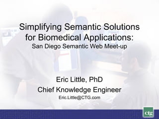 Simplifying Semantic Solutions
for Biomedical Applications:
San Diego Semantic Web Meet-up
Eric Little, PhD
Chief Knowledge Engineer
Eric.Little@CTG.com
 