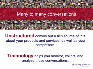 Unstructured  convos but a rich source of intel about your products and services, as well as your competitors.   Technology  helps you monitor, collect, and analyze these conversations. Many to many conversations 
