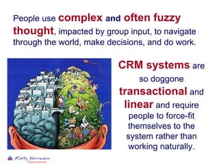 People use  complex  and  often fuzzy thought , impacted by group input, to navigate through the world, make decisions, and do work.   CRM systems  are so doggone  transactional  and  linear  and require people to force-fit themselves to the system rather than working naturally. 