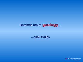 Reminds me of  geology … … yes, really. 