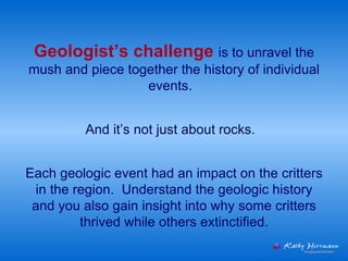 Geologist’s challenge  is to unravel the mush and piece together the history of individual events.  Each geologic event had an impact on the critters in the region.  Understand the geologic history and you also gain insight into why some critters thrived while others extinctified. And it’s not just about rocks.  